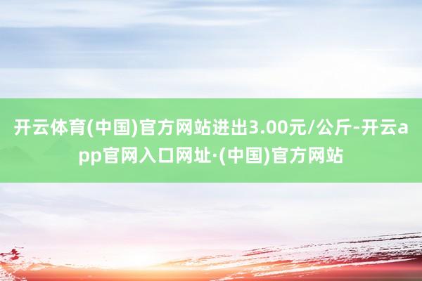 开云体育(中国)官方网站进出3.00元/公斤-开云app官网入口网址·(中国)官方网站