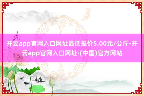 开云app官网入口网址最低报价5.00元/公斤-开云app官网入口网址·(中国)官方网站
