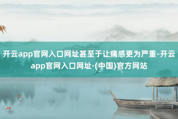开云app官网入口网址甚至于让痛感更为严重-开云app官网入口网址·(中国)官方网站