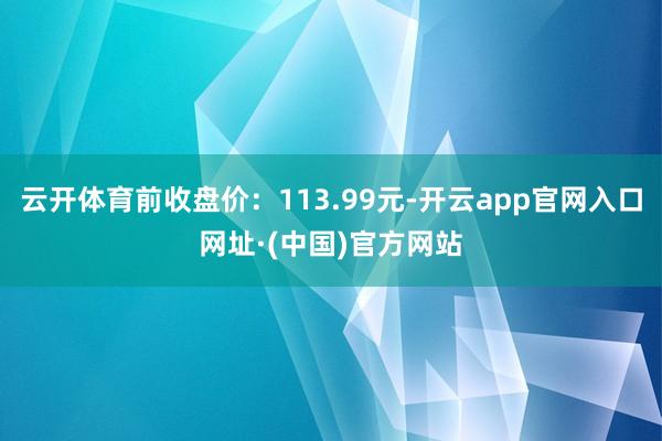 云开体育前收盘价：113.99元-开云app官网入口网址·(中国)官方网站