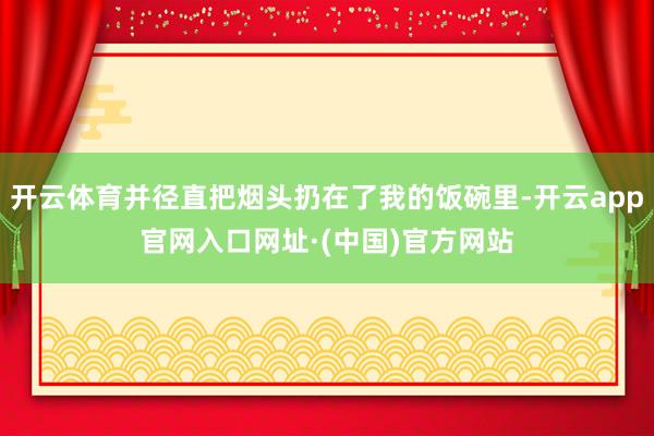 开云体育并径直把烟头扔在了我的饭碗里-开云app官网入口网址·(中国)官方网站