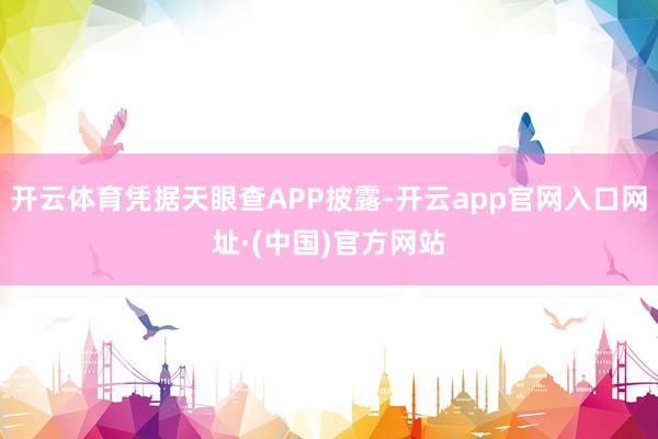 开云体育凭据天眼查APP披露-开云app官网入口网址·(中国)官方网站
