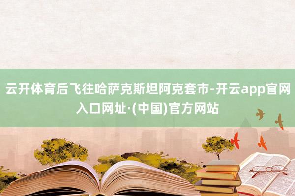云开体育后飞往哈萨克斯坦阿克套市-开云app官网入口网址·(中国)官方网站