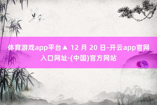 体育游戏app平台▲ 12 月 20 日-开云app官网入口网址·(中国)官方网站