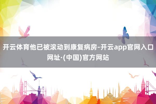 开云体育他已被滚动到康复病房-开云app官网入口网址·(中国)官方网站