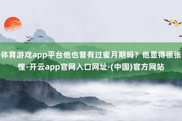 体育游戏app平台他也曾有过蜜月期吗？他显得很张惶-开云app官网入口网址·(中国)官方网站