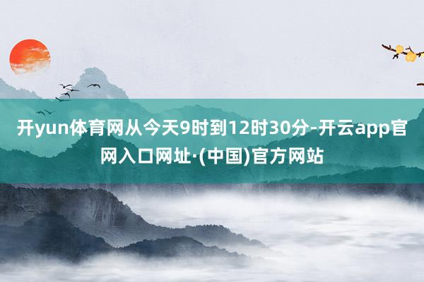 开yun体育网从今天9时到12时30分-开云app官网入口网址·(中国)官方网站