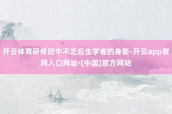 开云体育研修班中不乏后生学者的身影-开云app官网入口网址·(中国)官方网站