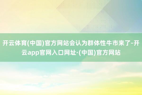 开云体育(中国)官方网站会认为群体性牛市来了-开云app官网入口网址·(中国)官方网站