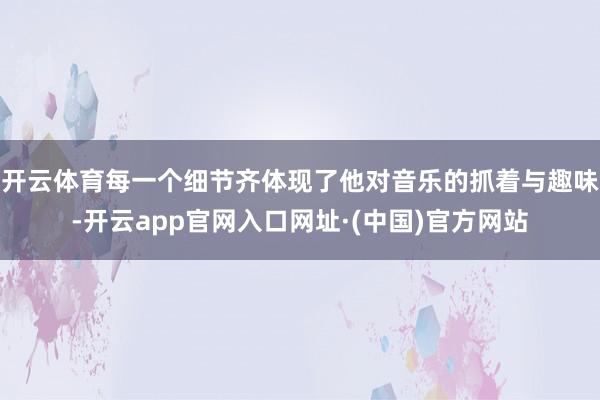开云体育每一个细节齐体现了他对音乐的抓着与趣味-开云app官网入口网址·(中国)官方网站