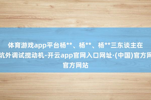 体育游戏app平台杨**、杨**、杨**三东谈主在基坑外调试搅动机-开云app官网入口网址·(中国)官方网站