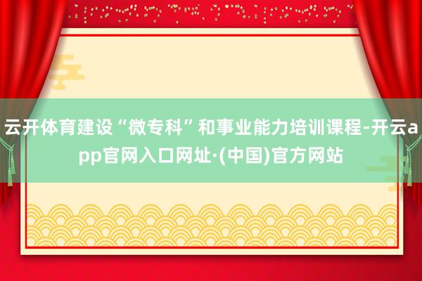 云开体育建设“微专科”和事业能力培训课程-开云app官网入口网址·(中国)官方网站