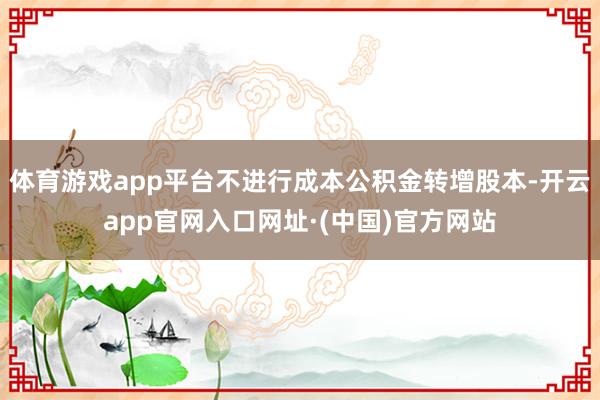 体育游戏app平台不进行成本公积金转增股本-开云app官网入口网址·(中国)官方网站