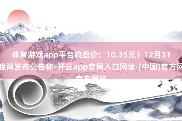 体育游戏app平台收盘价：10.35元）12月31日晚间发布公告称-开云app官网入口网址·(中国)官方网站