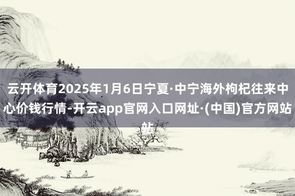 云开体育2025年1月6日宁夏·中宁海外枸杞往来中心价钱行情-开云app官网入口网址·(中国)官方网站