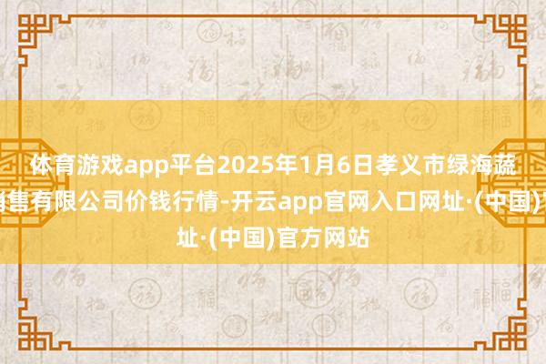 体育游戏app平台2025年1月6日孝义市绿海蔬菜批发销售有限公司价钱行情-开云app官网入口网址·(中国)官方网站