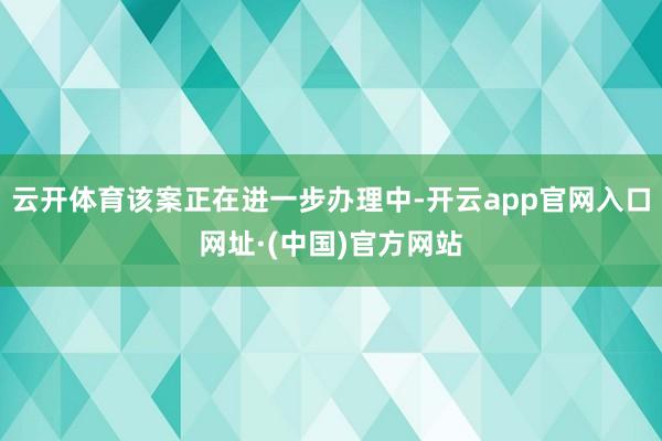 云开体育该案正在进一步办理中-开云app官网入口网址·(中国)官方网站
