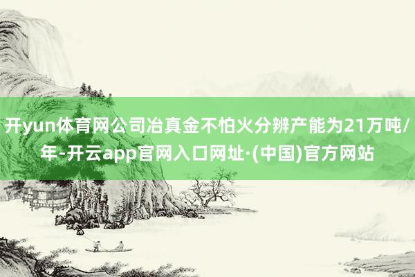 开yun体育网公司冶真金不怕火分辨产能为21万吨/年-开云app官网入口网址·(中国)官方网站