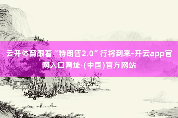 云开体育跟着“特朗普2.0”行将到来-开云app官网入口网址·(中国)官方网站