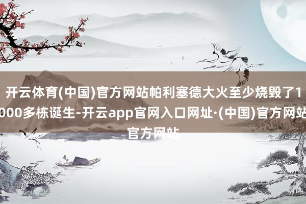 开云体育(中国)官方网站帕利塞德大火至少烧毁了1000多栋诞生-开云app官网入口网址·(中国)官方网站