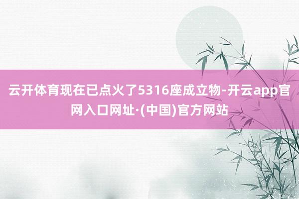 云开体育现在已点火了5316座成立物-开云app官网入口网址·(中国)官方网站