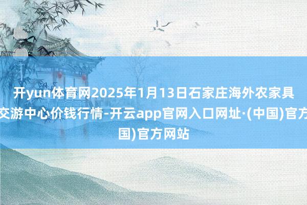 开yun体育网2025年1月13日石家庄海外农家具批发交游中心价钱行情-开云app官网入口网址·(中国)官方网站