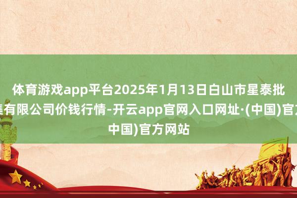 体育游戏app平台2025年1月13日白山市星泰批发市集有限公司价钱行情-开云app官网入口网址·(中国)官方网站