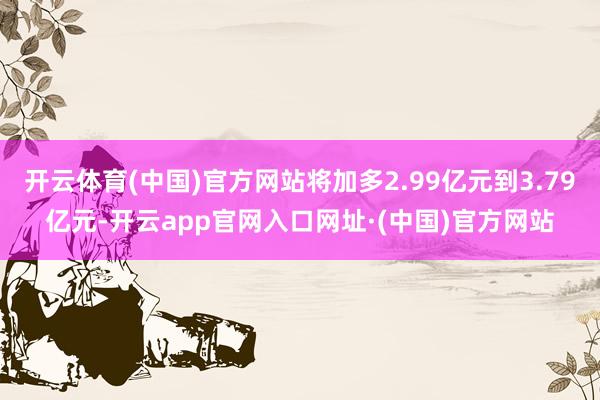 开云体育(中国)官方网站将加多2.99亿元到3.79亿元-开云app官网入口网址·(中国)官方网站