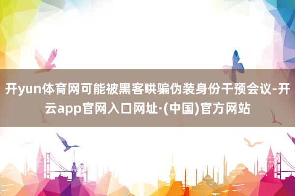 开yun体育网可能被黑客哄骗伪装身份干预会议-开云app官网入口网址·(中国)官方网站