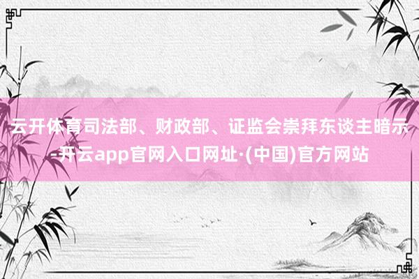 云开体育　　司法部、财政部、证监会崇拜东谈主暗示-开云app官网入口网址·(中国)官方网站