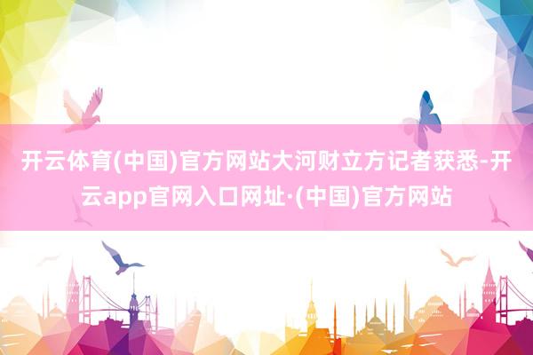 开云体育(中国)官方网站　　大河财立方记者获悉-开云app官网入口网址·(中国)官方网站