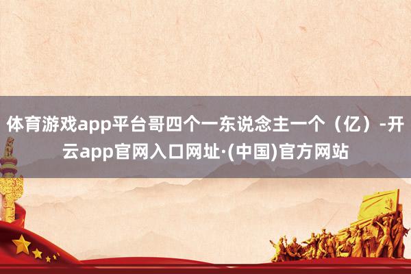 体育游戏app平台哥四个一东说念主一个（亿）-开云app官网入口网址·(中国)官方网站
