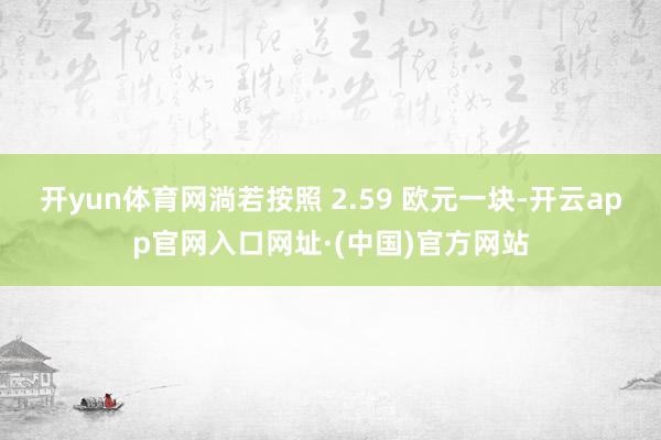 开yun体育网淌若按照 2.59 欧元一块-开云app官网入口网址·(中国)官方网站