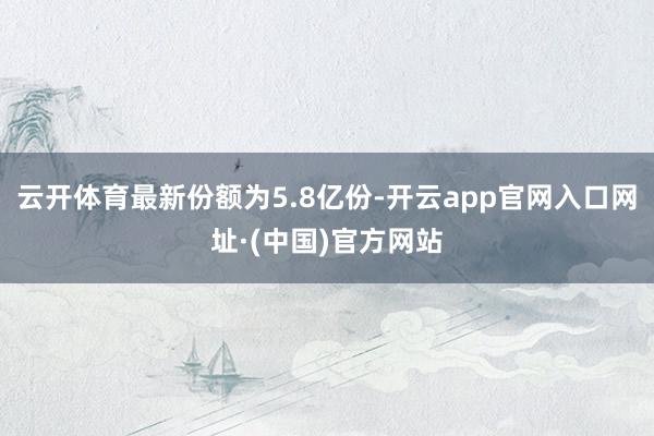 云开体育最新份额为5.8亿份-开云app官网入口网址·(中国)官方网站