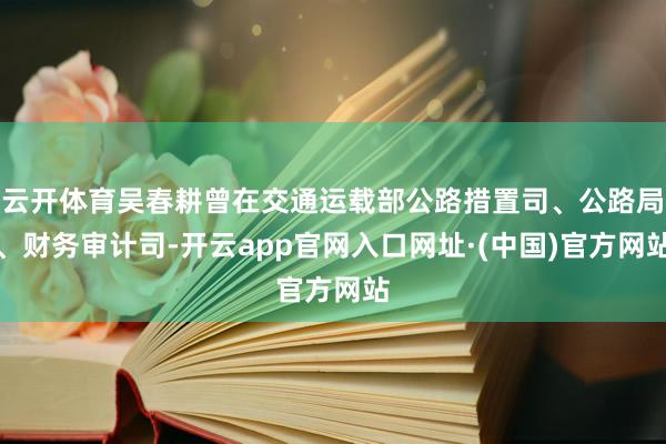 云开体育吴春耕曾在交通运载部公路措置司、公路局、财务审计司-开云app官网入口网址·(中国)官方网站