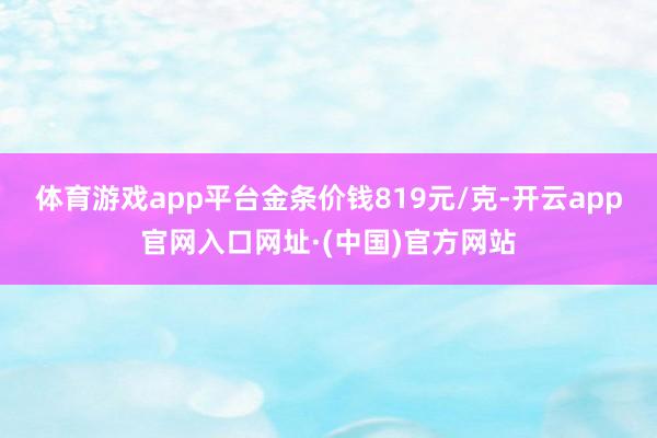 体育游戏app平台金条价钱819元/克-开云app官网入口网址·(中国)官方网站