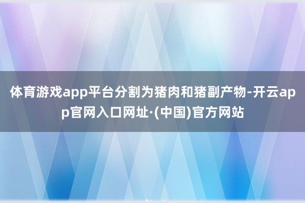 体育游戏app平台分割为猪肉和猪副产物-开云app官网入口网址·(中国)官方网站