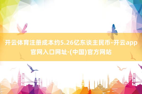开云体育注册成本约5.26亿东谈主民币-开云app官网入口网址·(中国)官方网站