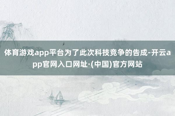体育游戏app平台为了此次科技竞争的告成-开云app官网入口网址·(中国)官方网站