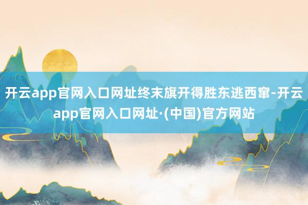 开云app官网入口网址终末旗开得胜东逃西窜-开云app官网入口网址·(中国)官方网站