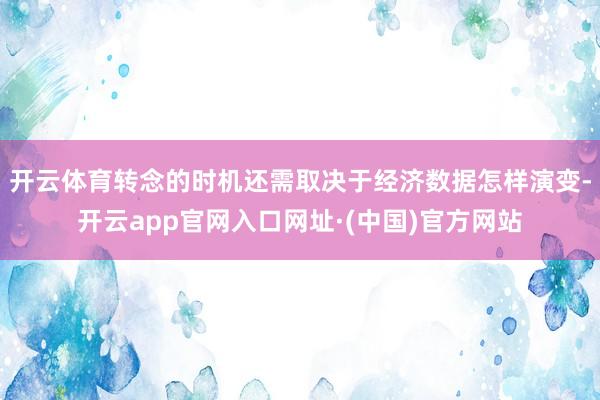 开云体育转念的时机还需取决于经济数据怎样演变-开云app官网入口网址·(中国)官方网站