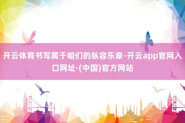 开云体育书写属于咱们的纵容乐章-开云app官网入口网址·(中国)官方网站