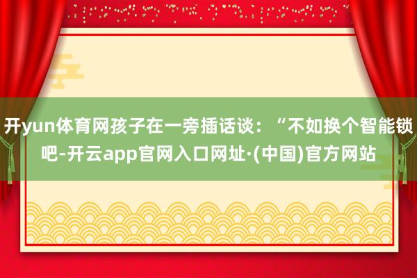 开yun体育网孩子在一旁插话谈：“不如换个智能锁吧-开云app官网入口网址·(中国)官方网站