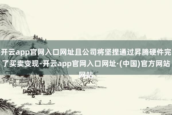 开云app官网入口网址且公司将坚捏通过昇腾硬件完了买卖变现-开云app官网入口网址·(中国)官方网站