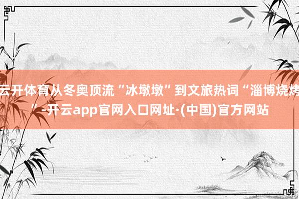 云开体育从冬奥顶流“冰墩墩”到文旅热词“淄博烧烤”-开云app官网入口网址·(中国)官方网站