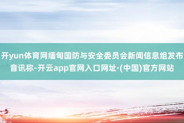 开yun体育网缅甸国防与安全委员会新闻信息组发布音讯称-开云app官网入口网址·(中国)官方网站