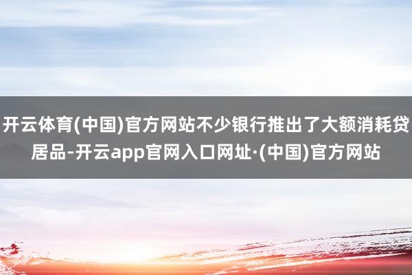 开云体育(中国)官方网站不少银行推出了大额消耗贷居品-开云app官网入口网址·(中国)官方网站