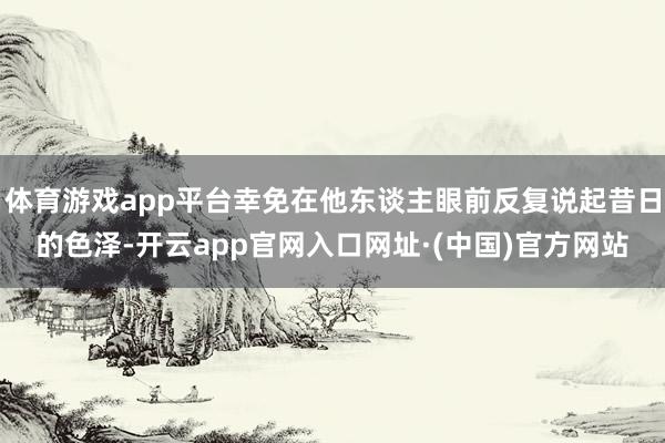 体育游戏app平台幸免在他东谈主眼前反复说起昔日的色泽-开云app官网入口网址·(中国)官方网站