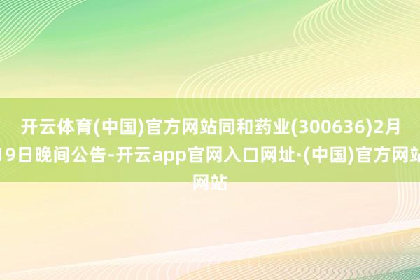 开云体育(中国)官方网站同和药业(300636)2月19日晚间公告-开云app官网入口网址·(中国)官方网站
