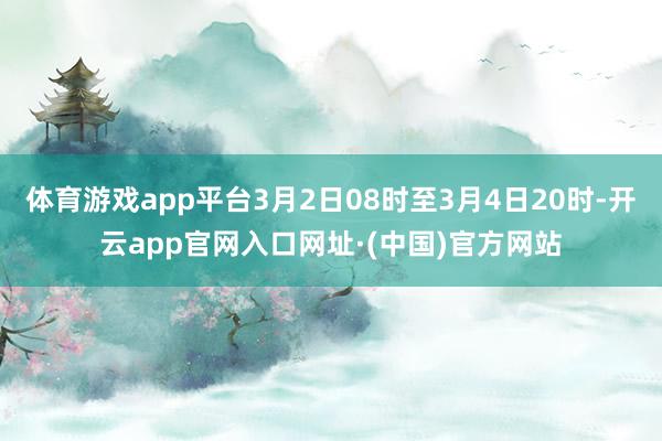 体育游戏app平台3月2日08时至3月4日20时-开云app官网入口网址·(中国)官方网站